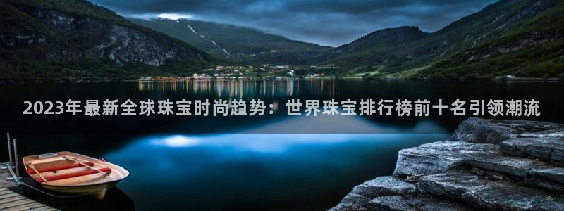 新宝5直属：2023年最新全球珠宝时尚趋势：世界珠宝排行榜前十名引领潮流