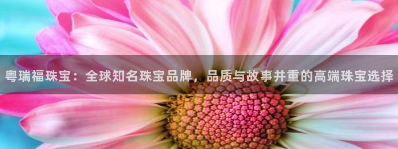 新宝5app手机下载：粤瑞福珠宝：全球知名珠宝品牌，品质与故事并重的高端珠宝选择