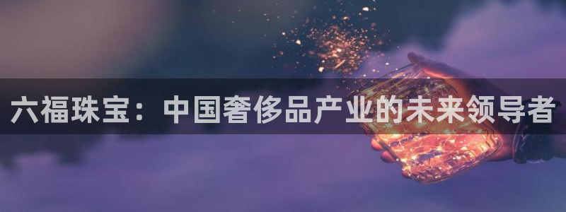 新宝5如何注册：六福珠宝：中国奢侈品产业的未来领导者