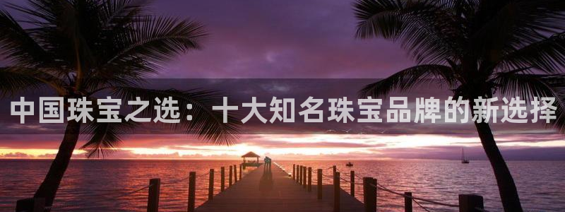 新宝5登录入口网址：中国珠宝之选：十大知名珠宝品牌的新选择