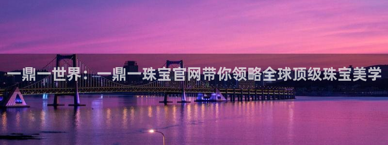 新宝5官方登录入口：一鼎一世界：一鼎一珠宝官网带你领略全球顶级珠宝美学