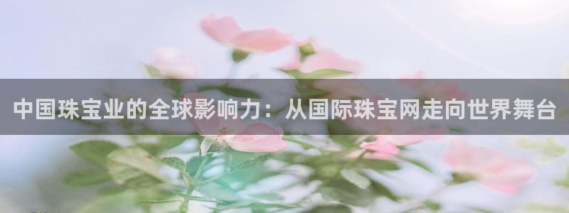 新宝5是什么样子的：中国珠宝业的全球影响力：从国际珠宝网走向世界舞台