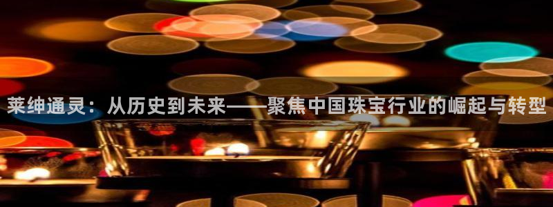 新宝5如何注册登录：莱绅通灵：从历史到未来——聚焦中国珠宝行业的崛起与转型
