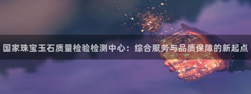 新宝_5：国家珠宝玉石质量检验检测中心：综合服务与品质保障的新起点