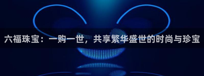 新宝5手机版登录：六福珠宝：一购一世，共享繁华盛世的时尚与珍宝
