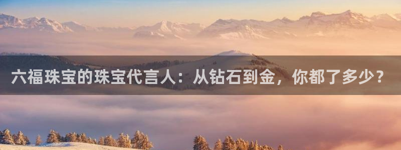 新宝5娱乐登陆：六福珠宝的珠宝代言人：从钻石到金，你都了多少？