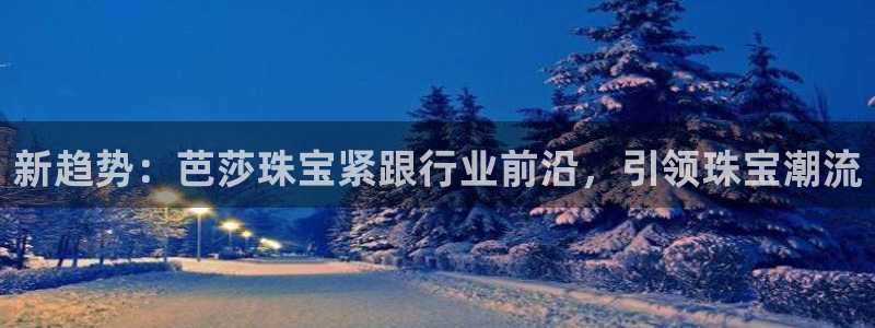 新宝5注册登录：新趋势：芭莎珠宝紧跟行业前沿，引领珠宝潮流