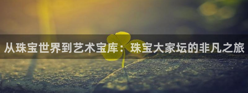 新宝5官方：从珠宝世界到艺术宝库：珠宝大家坛的非凡之旅