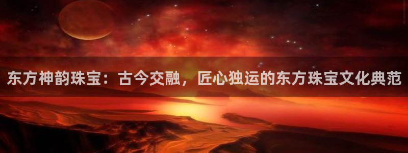 新宝5飞355051：东方神韵珠宝：古今交融，匠心独运的东方珠宝文化典范
