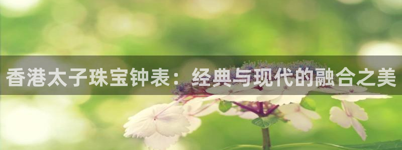 新宝5登录：香港太子珠宝钟表：经典与现代的融合之美