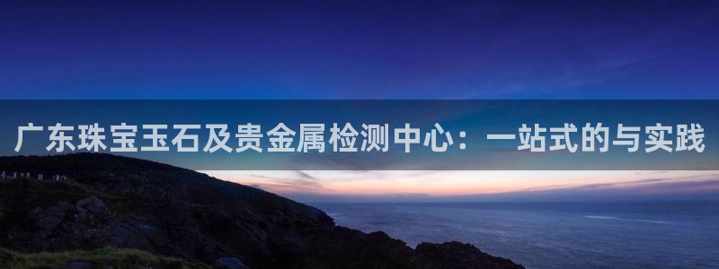 新宝5导师：广东珠宝玉石及贵金属检测中心：一站式的与实践
