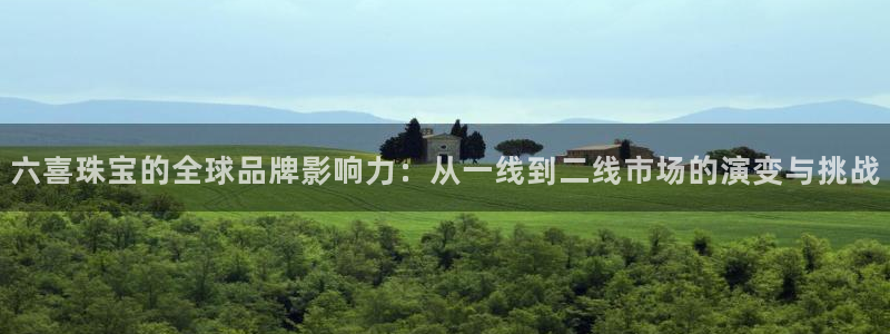 新宝5测速线路：六喜珠宝的全球品牌影响力：从一线到二线市场的演变与挑战