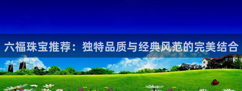 新宝5 测速：六福珠宝推荐：独特品质与经典风范的完美结合