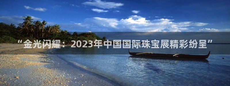 新宝5如何下载：“金光闪耀：2023年中国国际珠宝展精彩纷呈”