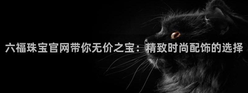 新宝5线路：六福珠宝官网带你无价之宝：精致时尚配饰的选择