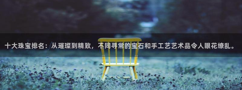 新宝股东瞧听2 5 5：十大珠宝排名：从璀璨到精致，不同寻常的宝石和手工艺艺术品