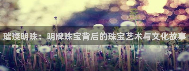 新宝5培训：璀璨明珠：明牌珠宝背后的珠宝艺术与文化故事