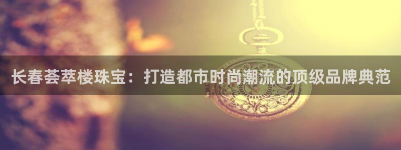 新宝5户端：长春荟萃楼珠宝：打造都市时尚潮流的顶级品牌典范
